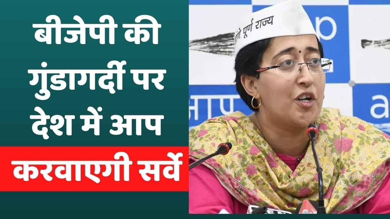 BJP की गुंडागर्दी पर AAP देशभर में करवाएगी सर्वे,आतिशी ने लगाया गुंडागर्दी का आरोप